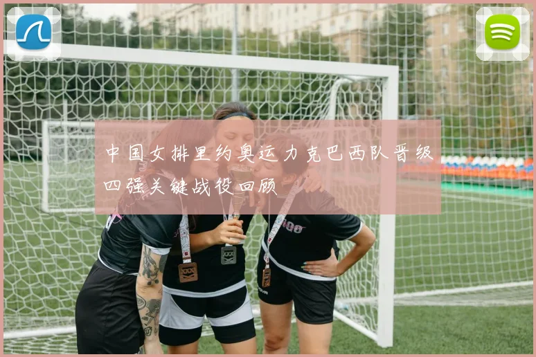 中国女排里约奥运力克巴西队晋级四强关键战役回顾