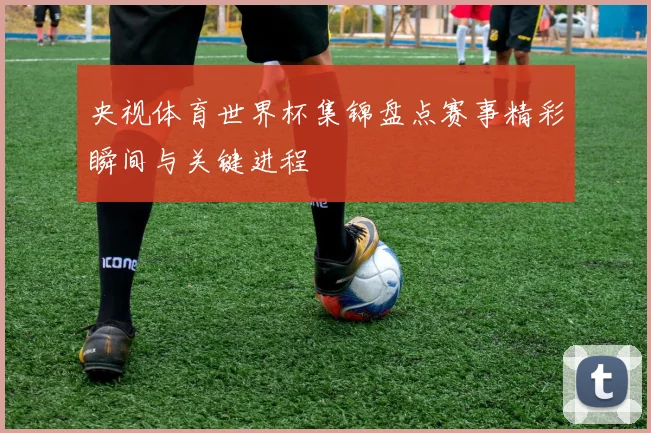 央视体育世界杯集锦盘点赛事精彩瞬间与关键进程