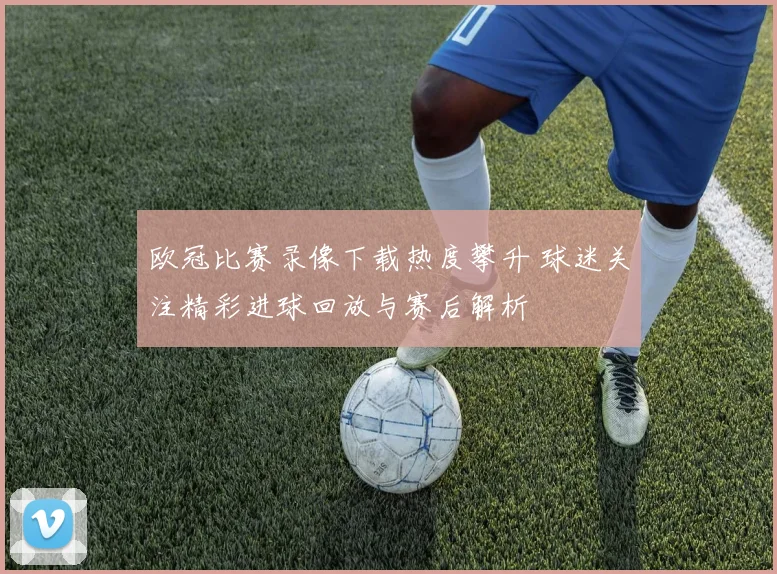 欧冠比赛录像下载热度攀升 球迷关注精彩进球回放与赛后解析