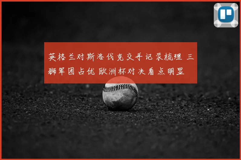 英格兰对斯洛伐克交手记录梳理 三狮军团占优 欧洲杯对决看点明显
