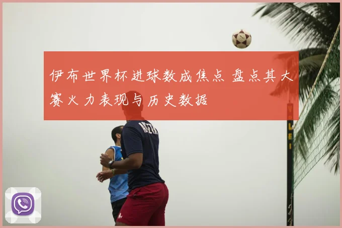 伊布世界杯进球数成焦点 盘点其大赛火力表现与历史数据