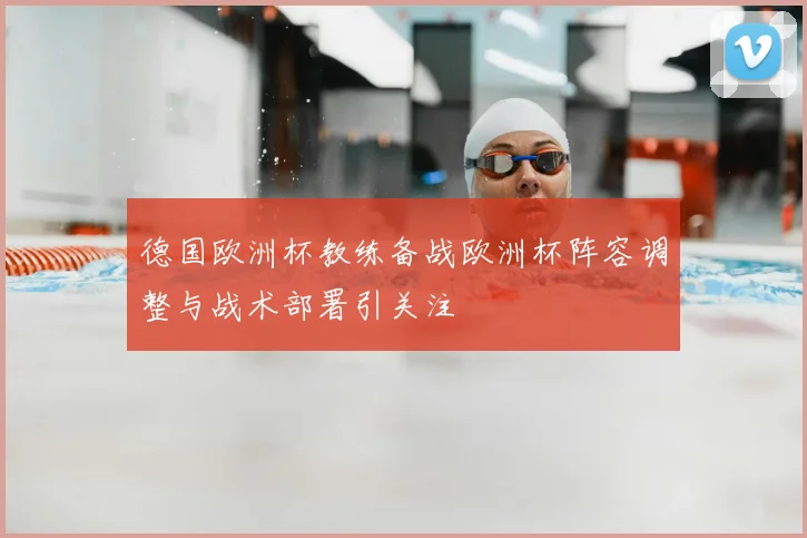 德国欧洲杯教练备战欧洲杯阵容调整与战术部署引关注
