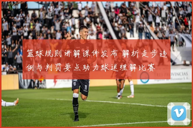 篮球规则讲解课件发布 解析走步违例与判罚要点助力球迷理解比赛