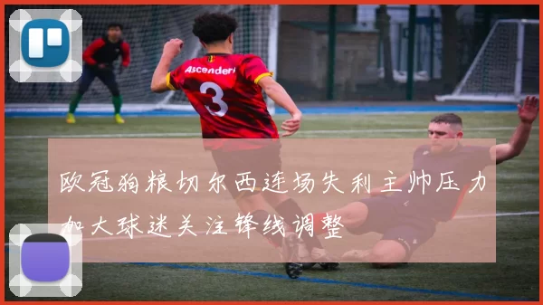 欧冠狗粮切尔西连场失利主帅压力加大球迷关注锋线调整