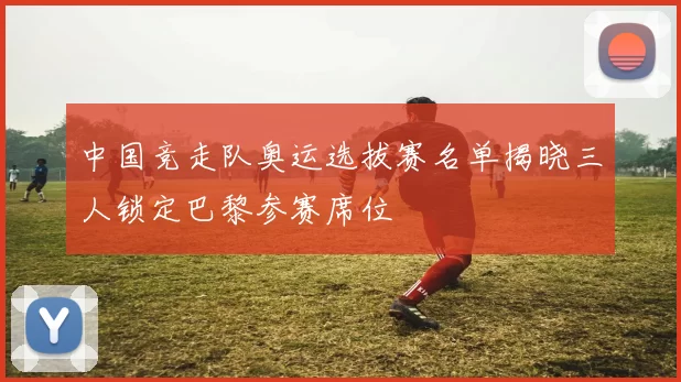 中国竞走队奥运选拔赛名单揭晓三人锁定巴黎参赛席位