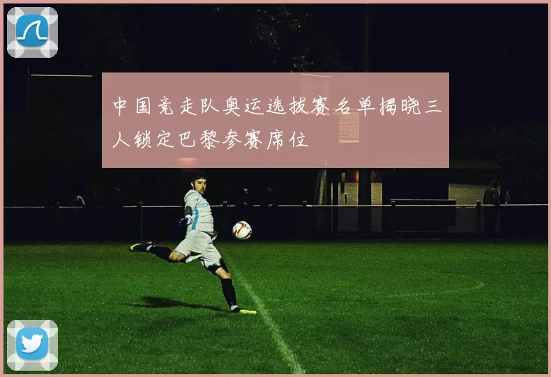 中国竞走队奥运选拔赛名单揭晓三人锁定巴黎参赛席位