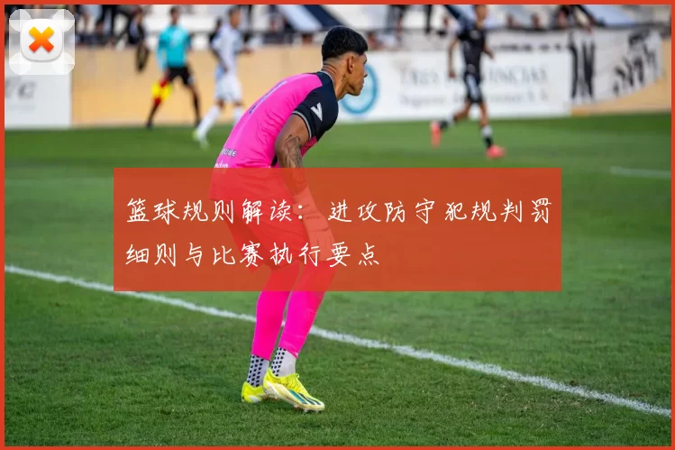 篮球规则解读：进攻防守犯规判罚细则与比赛执行要点