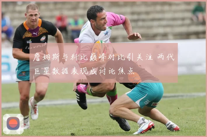 詹姆斯与科比巅峰对比引关注 两代巨星数据表现成讨论焦点