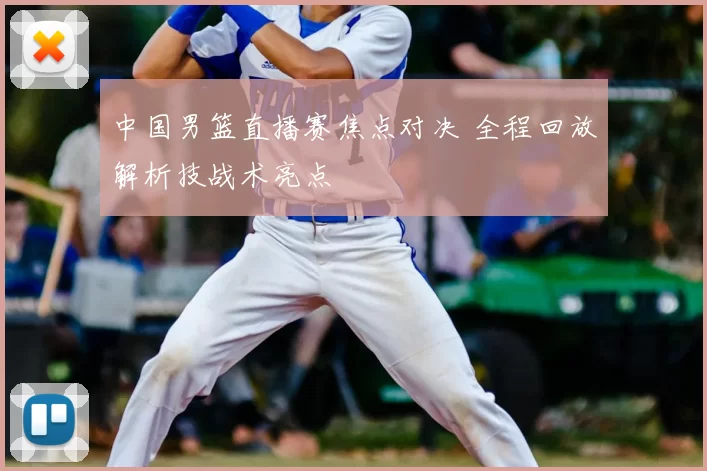 中国男篮直播赛焦点对决 全程回放解析技战术亮点