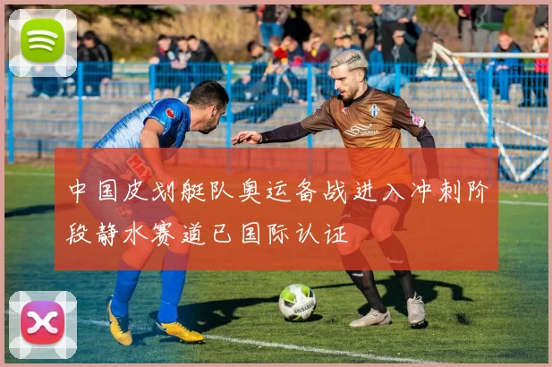 中国皮划艇队奥运备战进入冲刺阶段静水赛道已国际认证