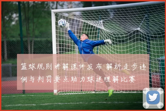 篮球规则讲解课件发布 解析走步违例与判罚要点助力球迷理解比赛