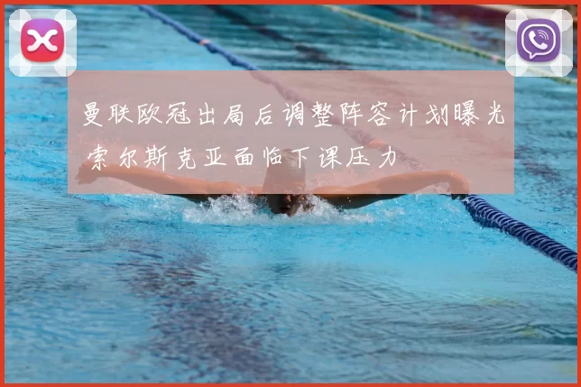 曼联欧冠出局后调整阵容计划曝光 索尔斯克亚面临下课压力