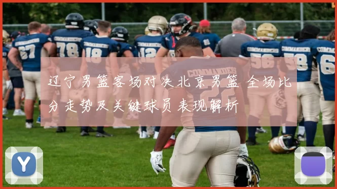 辽宁男篮客场对决北京男篮 全场比分走势及关键球员表现解析