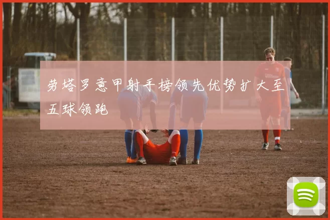 劳塔罗意甲射手榜领先优势扩大至五球领跑