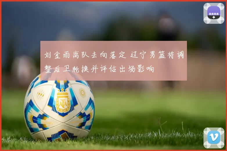 刘金雨离队去向落定 辽宁男篮将调整后卫轮换并评估出场影响