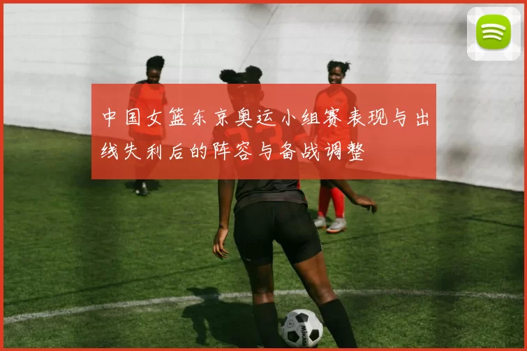 中国女篮东京奥运小组赛表现与出线失利后的阵容与备战调整