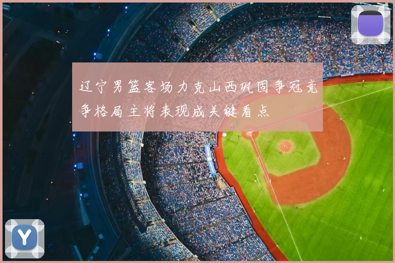 辽宁男篮客场力克山西巩固争冠竞争格局主将表现成关键看点