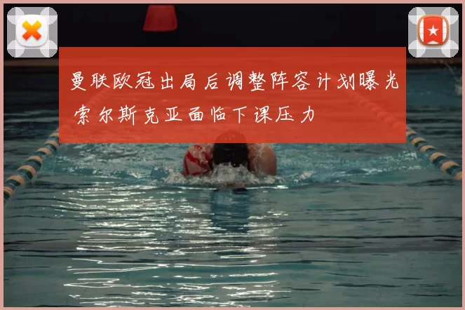 曼联欧冠出局后调整阵容计划曝光 索尔斯克亚面临下课压力