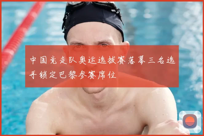中国竞走队奥运选拔赛落幕三名选手锁定巴黎参赛席位