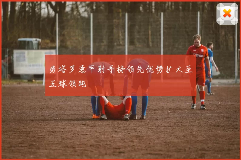 劳塔罗意甲射手榜领先优势扩大至五球领跑