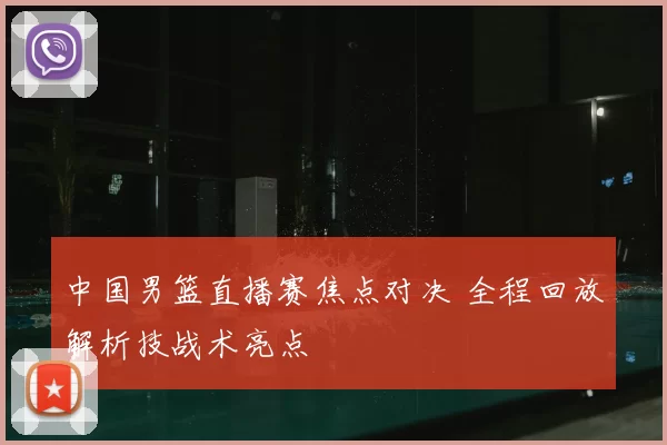 中国男篮直播赛焦点对决 全程回放解析技战术亮点