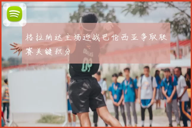 格拉纳达主场迎战巴伦西亚争取联赛关键积分