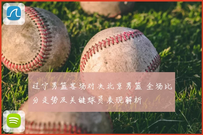 辽宁男篮客场对决北京男篮 全场比分走势及关键球员表现解析