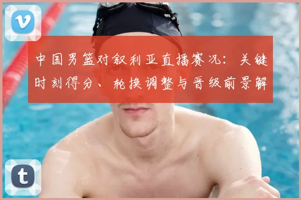 中国男篮对叙利亚直播赛况：关键时刻得分、轮换调整与晋级前景解读